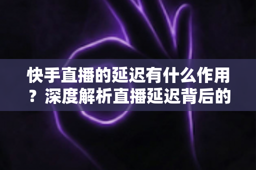 快手直播的延迟有什么作用？深度解析直播延迟背后的技术逻辑与实际价值