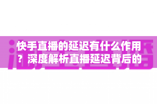 快手直播的延迟有什么作用？深度解析直播延迟背后的技术逻辑与实际价值