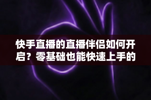 快手直播的直播伴侣如何开启？零基础也能快速上手的完整教程与实用指南