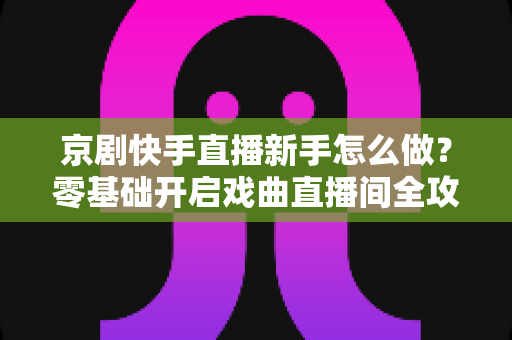 京剧快手直播新手怎么做?零基础开启戏曲直播间全攻略 京剧快手直播新手怎么做?零基础开启戏曲直播间全攻略