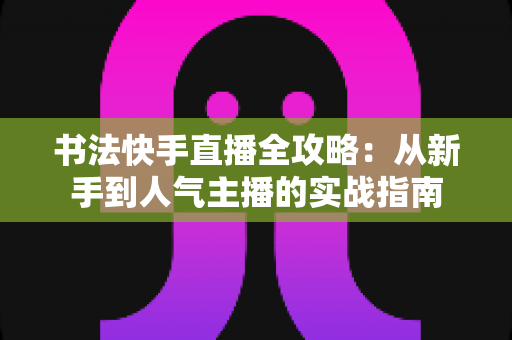 书法快手直播全攻略:从新手到人气主播的实战指南 书法快手直播全攻略:从新手到人气主播的实战指南