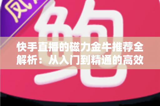 快手直播的磁力金牛推荐全解析：从入门到精通的高效投放实战指南