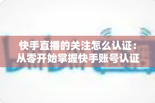 快手直播的关注怎么认证:从零开始掌握快手账号认证全流程与涨粉秘籍 快手直播的关注怎么认证:从零开始掌握快手账号认证全流程与涨粉秘籍