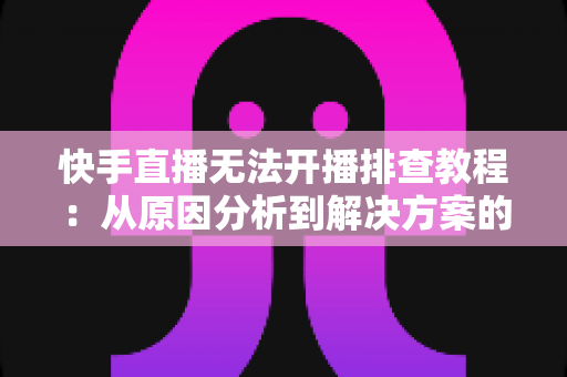 快手直播无法开播排查教程:从原因分析到解决方案的完整指南 快手直播无法开播排查教程:从原因分析到解决方案的完整指南