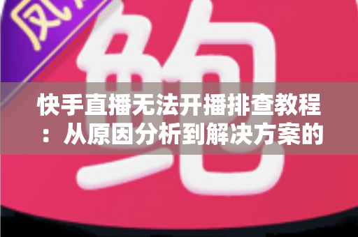 快手直播无法开播排查教程：从原因分析到解决方案的完整指南