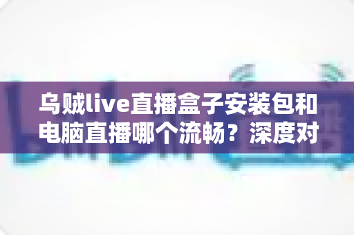 乌贼live直播盒子安装包和电脑直播哪个流畅？深度对比帮你找到最顺滑的观看与开播方案