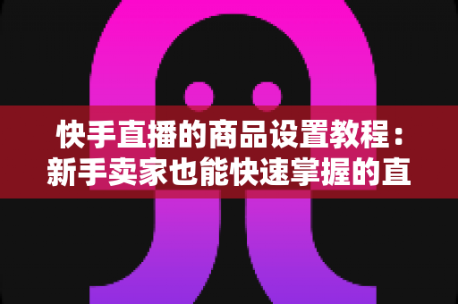 快手直播的商品设置教程:新手卖家也能快速掌握的直播带货全流程实战指南 快手直播的商品设置教程:新手卖家也能快速掌握的直播带货全流程实战指南