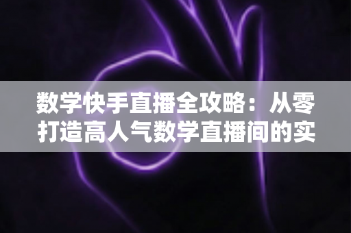 数学快手直播全攻略:从零打造高人气数学直播间的实战指南 数学快手直播全攻略:从零打造高人气数学直播间的实战指南