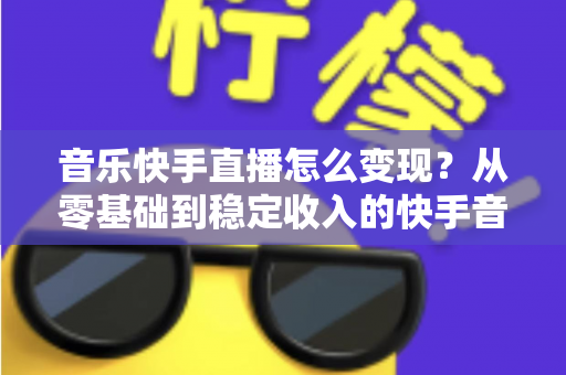 音乐快手直播怎么变现?从零基础到稳定收入的快手音乐主播赚钱全攻略 音乐快手直播怎么变现?从零基础到稳定收入的快手音乐主播赚钱全攻略