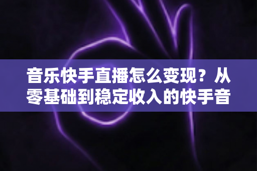 音乐快手直播怎么变现?从零基础到稳定收入的快手音乐主播赚钱全攻略 音乐快手直播怎么变现?从零基础到稳定收入的快手音乐主播赚钱全攻略