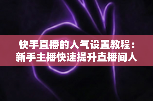快手直播的人气设置教程:新手主播快速提升直播间人气的完整指南 快手直播的人气设置教程:新手主播快速提升直播间人气的完整指南