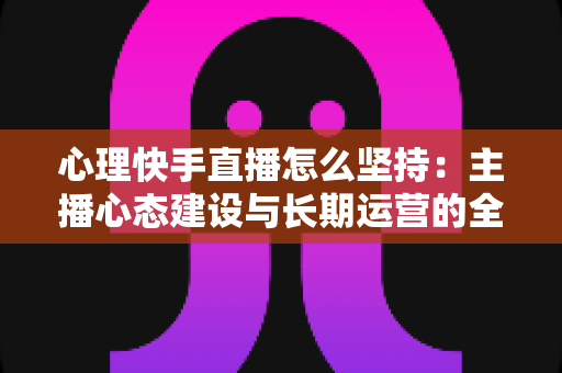 心理快手直播怎么坚持：主播心态建设与长期运营的全方位实战指南