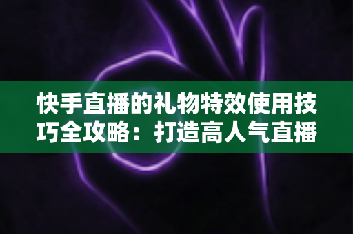快手直播的礼物特效使用技巧全攻略:打造高人气直播间的必备实战指南 快手直播的礼物特效使用技巧全攻略:打造高人气直播间的必备实战指南