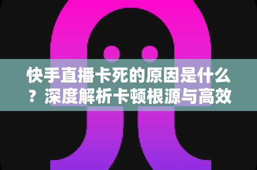 快手直播卡死的原因是什么?深度解析卡顿根源与高效解决指南 快手直播卡死的原因是什么?深度解析卡顿根源与高效解决指南