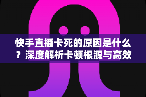 快手直播卡死的原因是什么?深度解析卡顿根源与高效解决指南 快手直播卡死的原因是什么?深度解析卡顿根源与高效解决指南