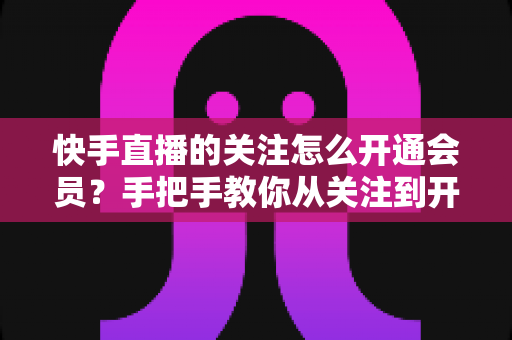 快手直播的关注怎么开通会员?手把手教你从关注到开通会员的完整流程与专属权益全解析 快手直播的关注怎么开通会员?手把手教你从关注到开通会员的完整流程与专属权益全解析