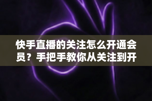 快手直播的关注怎么开通会员?手把手教你从关注到开通会员的完整流程与专属权益全解析 快手直播的关注怎么开通会员?手把手教你从关注到开通会员的完整流程与专属权益全解析