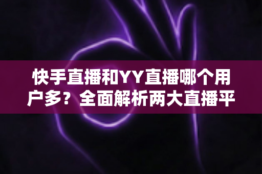 快手直播和YY直播哪个用户多？全面解析两大直播平台的用户规模、特点与选择建议