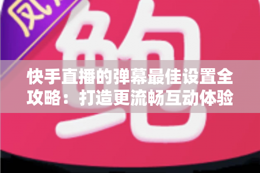 快手直播的弹幕最佳设置全攻略：打造更流畅互动体验的实用指南