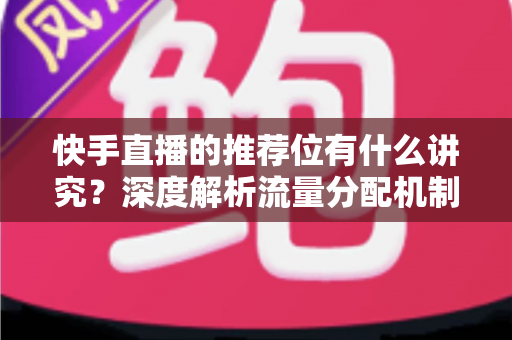 快手直播的推荐位有什么讲究？深度解析流量分配机制与涨粉实战指南