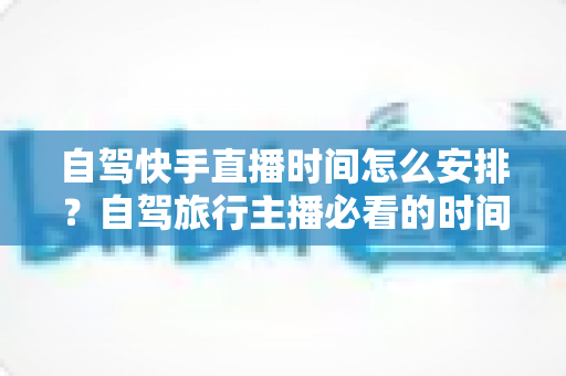 自驾快手直播时间怎么安排?自驾旅行主播必看的时间规划全攻略 自驾快手直播时间怎么安排?自驾旅行主播必看的时间规划全攻略