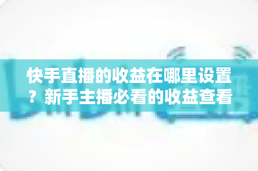快手直播的收益在哪里设置?新手主播必看的收益查看与提现全攻略 快手直播的收益在哪里设置?新手主播必看的收益查看与提现全攻略