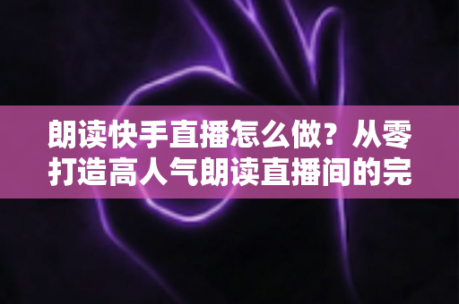 朗读快手直播怎么做？从零打造高人气朗读直播间的完整实用指南