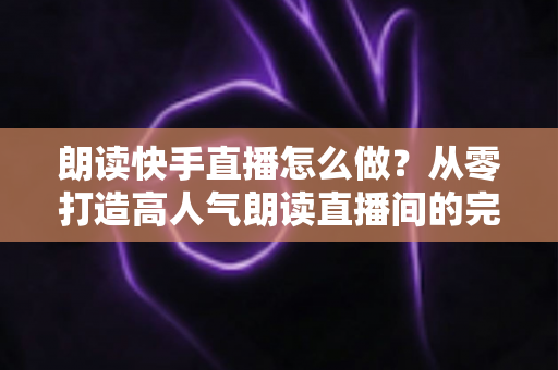 朗读快手直播怎么做？从零打造高人气朗读直播间的完整实用指南