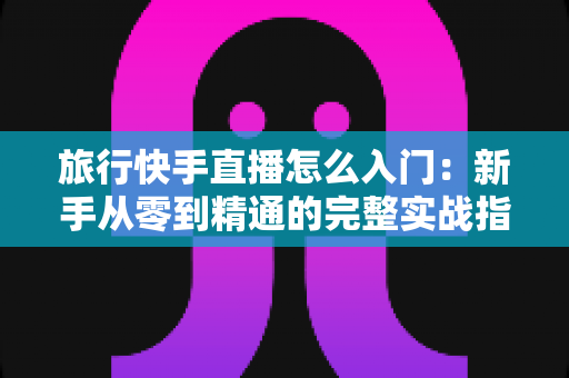 旅行快手直播怎么入门:新手从零到精通的完整实战指南 旅行快手直播怎么入门:新手从零到精通的完整实战指南