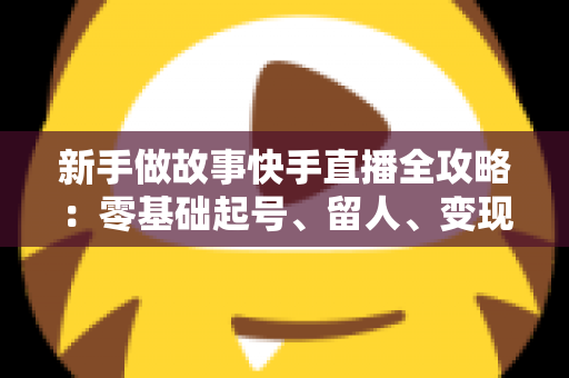 新手做故事快手直播全攻略:零基础起号、留人、变现一站式实战指南 新手做故事快手直播全攻略:零基础起号、留人、变现一站式实战指南
