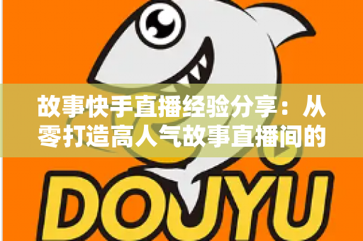 故事快手直播经验分享:从零打造高人气故事直播间的实战指南 故事快手直播经验分享:从零打造高人气故事直播间的实战指南