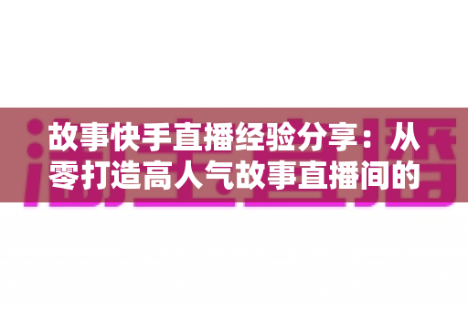 故事快手直播经验分享:从零打造高人气故事直播间的实战指南 故事快手直播经验分享:从零打造高人气故事直播间的实战指南