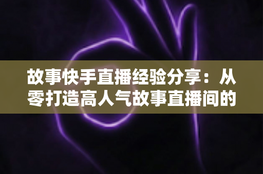 故事快手直播经验分享:从零打造高人气故事直播间的实战指南 故事快手直播经验分享:从零打造高人气故事直播间的实战指南