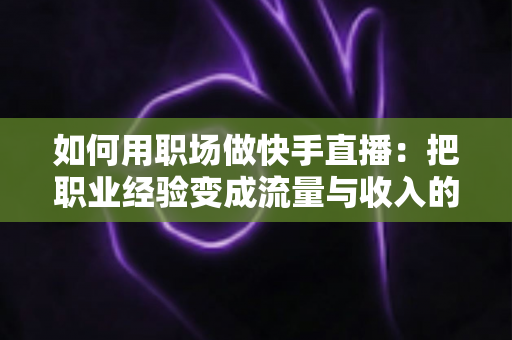 如何用职场做快手直播：把职业经验变成流量与收入的实战指南