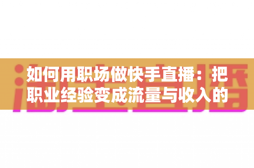 如何用职场做快手直播：把职业经验变成流量与收入的实战指南