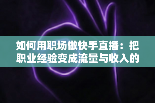 如何用职场做快手直播：把职业经验变成流量与收入的实战指南