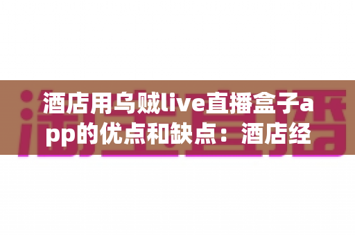 酒店用乌贼live直播盒子app的优点和缺点：酒店经营者必读的深度测评与选型指南