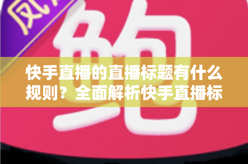 快手直播的直播标题有什么规则？全面解析快手直播标题规范与高流量优化技巧