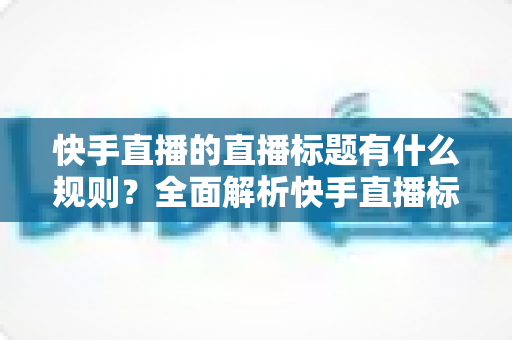 快手直播的直播标题有什么规则？全面解析快手直播标题规范与高流量优化技巧