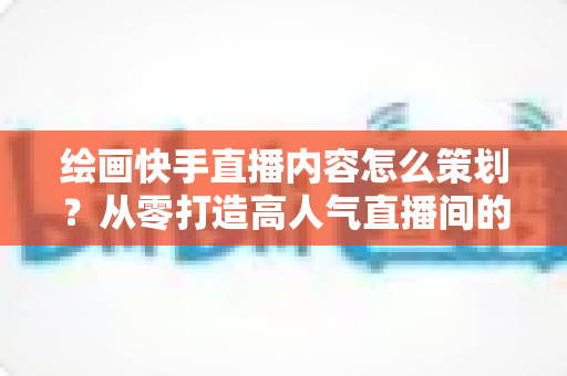 绘画快手直播内容怎么策划?从零打造高人气直播间的完整策划指南与实战方案 绘画快手直播内容怎么策划?从零打造高人气直播间的完整策划指南与实战方案