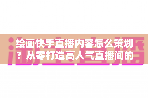 绘画快手直播内容怎么策划?从零打造高人气直播间的完整策划指南与实战方案 绘画快手直播内容怎么策划?从零打造高人气直播间的完整策划指南与实战方案