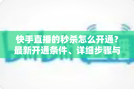 快手直播的秒杀怎么开通?最新开通条件、详细步骤与运营实战全攻略 快手直播的秒杀怎么开通?最新开通条件、详细步骤与运营实战全攻略