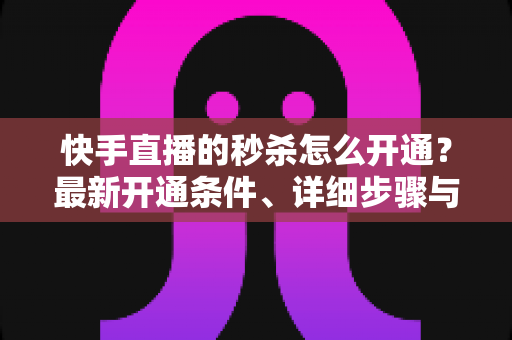 快手直播的秒杀怎么开通?最新开通条件、详细步骤与运营实战全攻略 快手直播的秒杀怎么开通?最新开通条件、详细步骤与运营实战全攻略