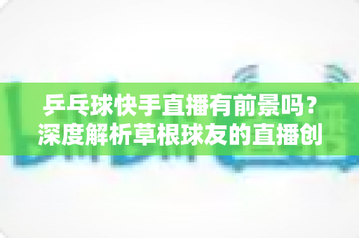 乒乓球快手直播有前景吗？深度解析草根球友的直播创业新机遇
