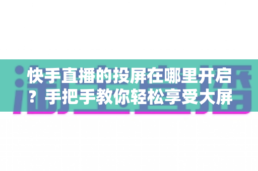 快手直播的投屏在哪里开启?手把手教你轻松享受大屏观影新体验 快手直播的投屏在哪里开启?手把手教你轻松享受大屏观影新体验