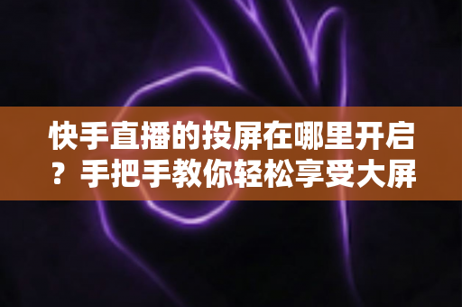 快手直播的投屏在哪里开启?手把手教你轻松享受大屏观影新体验 快手直播的投屏在哪里开启?手把手教你轻松享受大屏观影新体验