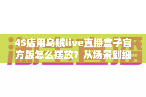 4S店用乌贼live直播盒子官方版怎么摆放?从场景到细节的完整摆放指南 4S店用乌贼live直播盒子官方版怎么摆放?从场景到细节的完整摆放指南