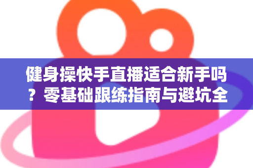 健身操快手直播适合新手吗?零基础跟练指南与避坑全攻略 健身操快手直播适合新手吗?零基础跟练指南与避坑全攻略