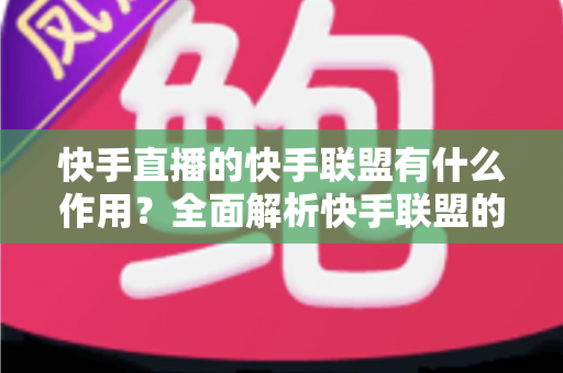 快手直播的快手联盟有什么作用？全面解析快手联盟的核心价值与使用指南