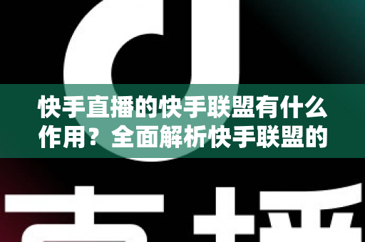 快手直播的快手联盟有什么作用？全面解析快手联盟的核心价值与使用指南